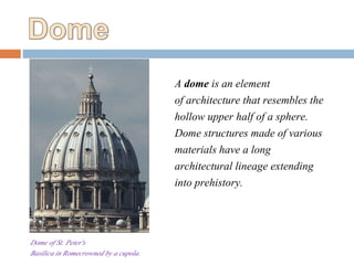 Dome of St. Peter's
Basilica in Romecrowned by a cupola.
A dome is an element
of architecture that resembles the
hollow upper half of a sphere.
Dome structures made of various
materials have a long
architectural lineage extending
into prehistory.
 