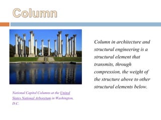 National Capitol Columns at the United
States National Arboretum in Washington,
D.C.
Column in architecture and
structural engineering is a
structural element that
transmits, through
compression, the weight of
the structure above to other
structural elements below.
 
