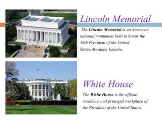Lincoln Memorial
The Lincoln Memorial is an American
national monument built to honor the
16th President of the United
States,Abraham Lincoln.
White House
The White House is the official
residence and principal workplace of
the President of the United States.
 