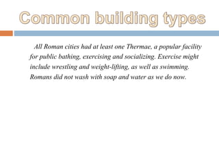 All Roman cities had at least one Thermae, a popular facility
for public bathing, exercising and socializing. Exercise might
include wrestling and weight-lifting, as well as swimming.
Romans did not wash with soap and water as we do now.
 