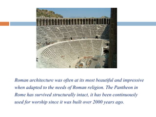 Roman architecture was often at its most beautiful and impressive
when adapted to the needs of Roman religion. The Pantheon in
Rome has survived structurally intact, it has been continuously
used for worship since it was built over 2000 years ago.
 