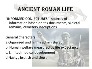 ANCIENT ROMAN LIFE
“INFORMED CONJECTURES”- sources of
  information based on tax documents, skeletal
  remains, cemetery inscriptions

General Characters:
a.Organized and highly administered
b. Human welfare measured by life expectancy
c. Limited medical development
d.Nasty , brutish and short
 