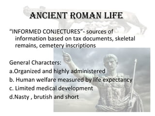 ANCIENT ROMAN LIFE
“INFORMED CONJECTURES”- sources of
  information based on tax documents, skeletal
  remains, cemetery inscriptions

General Characters:
a.Organized and highly administered
b. Human welfare measured by life expectancy
c. Limited medical development
d.Nasty , brutish and short
 
