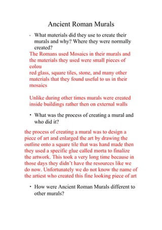 Ancient Roman Murals
• What materials did they use to create their
murals and why? Where they were normally
created?
The Romans used Mosaics in their murals and
the materials they used were small pieces of
colou
red glass, square tiles, stone, and many other
materials that they found useful to us in their
mosaics
Unlike during other times murals were created
inside buildings rather then on external walls
• What was the process of creating a mural and
who did it?
the process of creating a mural was to design a
piece of art and enlarged the art by drawing the
outline onto a square tile that was hand made then
they used a specific glue called morta to finalize
the artwork. This took a very long time because in
those days they didn’t have the resources like we
do now. Unfortunately we do not know the name of
the artiest who created this fine looking piece of art
• How were Ancient Roman Murals different to
other murals?