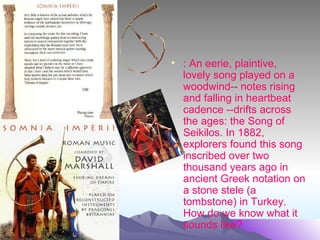 • : An eerie, plaintive,
  lovely song played on a
  woodwind-- notes rising
  and falling in heartbeat
  cadence --drifts across
  the ages: the Song of
  Seikilos. In 1882,
  explorers found this song
  inscribed over two
  thousand years ago in
  ancient Greek notation on
  a stone stele (a
  tombstone) in Turkey.
  How do we know what it
  sounds like?
 