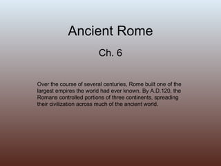 Ancient Rome Ch. 6 Over the course of several centuries, Rome built one of the largest empires the world had ever known. By A.D.120, the Romans controlled portions of three continents, spreading their civilization across much of the ancient world. 