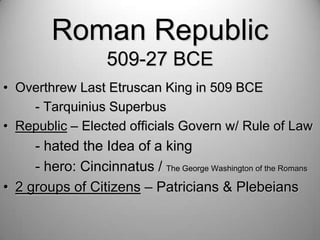 Roman Republic
509-27 BCE
• Overthrew Last Etruscan King in 509 BCE
- Tarquinius Superbus
• Republic – Elected officials Govern w/ Rule of Law

- hated the Idea of a king
- hero: Cincinnatus / The George Washington of the Romans
• 2 groups of Citizens – Patricians & Plebeians

 