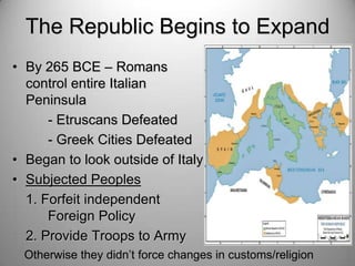 The Republic Begins to Expand
• By 265 BCE – Romans
control entire Italian
Peninsula
- Etruscans Defeated
- Greek Cities Defeated
• Began to look outside of Italy
• Subjected Peoples
1. Forfeit independent
Foreign Policy
2. Provide Troops to Army
Otherwise they didn’t force changes in customs/religion

 