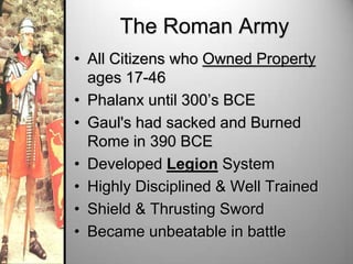 The Roman Army
• All Citizens who Owned Property
ages 17-46
• Phalanx until 300’s BCE
• Gaul's had sacked and Burned
Rome in 390 BCE
• Developed Legion System
• Highly Disciplined & Well Trained
• Shield & Thrusting Sword
• Became unbeatable in battle

 