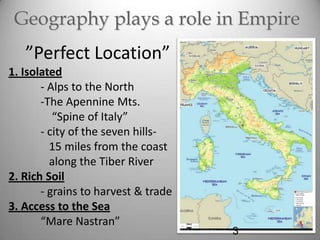 Geography plays a role in Empire

”Perfect Location”
1. Isolated
- Alps to the North
-The Apennine Mts.
“Spine of Italy”
- city of the seven hills15 miles from the coast
along the Tiber River
2. Rich Soil
- grains to harvest & trade
3. Access to the Sea
“Mare Nastran”

3

 