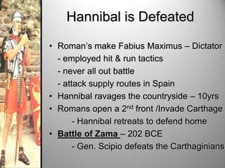 Hannibal is Defeated
• Roman’s make Fabius Maximus – Dictator
- employed hit & run tactics
- never all out battle
- attack supply routes in Spain
• Hannibal ravages the countryside – 10yrs
• Romans open a 2nd front /Invade Carthage
- Hannibal retreats to defend home
• Battle of Zama – 202 BCE
- Gen. Scipio defeats the Carthaginians

 