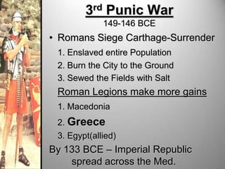 3rd Punic War
149-146 BCE

• Romans Siege Carthage-Surrender
1. Enslaved entire Population
2. Burn the City to the Ground
3. Sewed the Fields with Salt

Roman Legions make more gains
1. Macedonia
2. Greece

3. Egypt(allied)

By 133 BCE – Imperial Republic
spread across the Med.

 