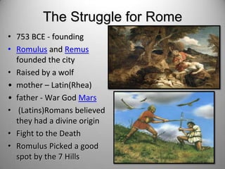The Struggle for Rome
• 753 BCE - founding
• Romulus and Remus
founded the city
• Raised by a wolf
• mother – Latin(Rhea)
• father - War God Mars
• (Latins)Romans believed
they had a divine origin
• Fight to the Death
• Romulus Picked a good
spot by the 7 Hills

 