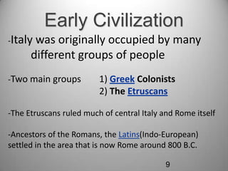 Early Civilization
-Italy

was originally occupied by many
different groups of people

-Two main groups

1) Greek Colonists
2) The Etruscans

-The Etruscans ruled much of central Italy and Rome itself

-Ancestors of the Romans, the Latins(Indo-European)
settled in the area that is now Rome around 800 B.C.
9

 
