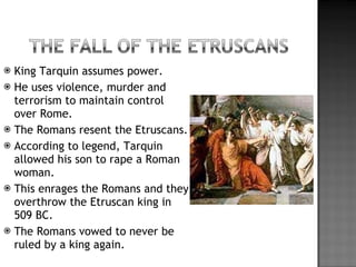 King Tarquin assumes power. He uses violence, murder and terrorism to maintain control over Rome. The Romans resent the Etruscans. According to legend, Tarquin allowed his son to rape a Roman woman. This enrages the Romans and they overthrow the Etruscan king in 509 BC. The Romans vowed to never be ruled by a king again. 