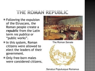 Following the expulsion of the Etruscans, the Roman people create a  republic  from the Latin term  res publica  or “public works”. In this system, Roman citizens were allowed to elect the leaders of their government.  Only free-born males were considered citizens. The Roman Senate Senatus Populusque Romanus 