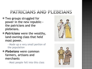 Two groups struggled for power in the new republic—the patricians and the plebeians. Patricians  were the wealthy, land-owning class that held most power. - Made up a very small portion of the population Plebeians  were common farmers, artisans and merchants - Most people fell into this class 