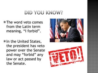 The word veto comes from the Latin term meaning, “I forbid”. In the United States, the president has veto power over the Senate and may “forbid” any law or act passed by the Senate. 