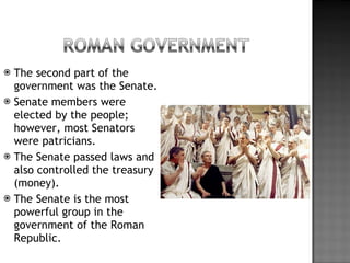 The second part of the government was the Senate. Senate members were elected by the people; however, most Senators were patricians. The Senate passed laws and also controlled the treasury (money). The Senate is the most powerful group in the government of the Roman Republic.  