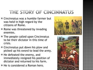 Cincinnatus was a humble farmer but was held in high regard by the citizens of Rome. Rome was threatened by invading enemies. The people called upon Cincinnatus to be their dictator in this time of crisis. Cincinnatus put down his plow and picked up his sword to lead the army. He defeated the enemy, and immediately resigned his position of dictator and returned to his farm. He is considered a Roman hero. 