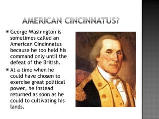 George Washington is sometimes called an American Cincinnatus because he too held his command only until the defeat of the British. At a time when he could have chosen to exercise great political power, he instead returned as soon as he could to cultivating his lands. 