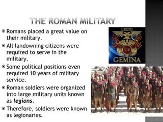 Romans placed a great value on their military. All landowning citizens were required to serve in the military. Some political positions even required 10 years of military service. Roman soldiers were organized into large military units known as  legions . Therefore, soldiers were known as legionaries.  
