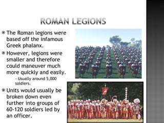 The Roman legions were based off the infamous Greek phalanx. However, legions were smaller and therefore could maneuver much more quickly and easily. - Usually around 5,000 soldiers. Units would usually be broken down even further into groups of 60-120 soldiers led by an officer. 
