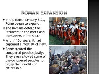 In the fourth century B.C., Rome began to expand.  The Romans defeat the Etruscans in the north and the Greeks in the south. Within 150 years, it had captured almost all of Italy.  Rome treated the conquered peoples justly. They even allowed some of the conquered peoples to enjoy the benefits of citizenship. 