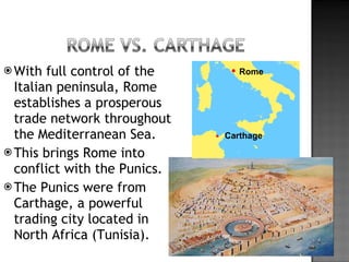 With full control of the Italian peninsula, Rome establishes a prosperous trade network throughout the Mediterranean Sea. This brings Rome into conflict with the Punics. The Punics were from Carthage, a powerful trading city located in North Africa (Tunisia). Rome Carthage 