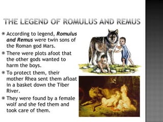 According to legend,  Romulus and Remus  were twin sons of the Roman god Mars. There were plots afoot that the other gods wanted to harm the boys. To protect them, their mother Rhea sent them afloat in a basket down the Tiber River. They were found by a female wolf and she fed them and took care of them. 