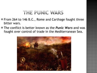 From 264 to 146 B.C., Rome and Carthage fought three bitter wars. The conflict is better known as the  Punic Wars  and was fought over control of trade in the Mediterranean Sea. 