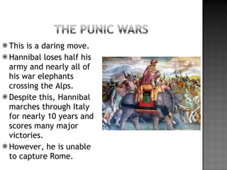 This is a daring move. Hannibal loses half his army and nearly all of his war elephants crossing the Alps. Despite this, Hannibal marches through Italy for nearly 10 years and scores many major victories. However, he is unable to capture Rome. 