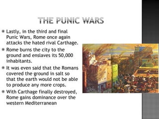 Lastly, in the third and final Punic Wars, Rome once again attacks the hated rival Carthage. Rome burns the city to the ground and enslaves its 50,000 inhabitants. It was even said that the Romans covered the ground in salt so that the earth would not be able to produce any more crops. With Carthage finally destroyed, Rome gains dominance over the western Mediterranean  