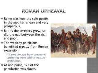 Rome was now the sole power in the Mediterranean and very prosperous. But as the territory grew, so did the gap between the rich and poor. The wealthy patricians benefited greatly from Roman expansion. - Slaves brought from conquered territories were sold to wealthy landowners. At one point, 1/3 of the population was slaves. 