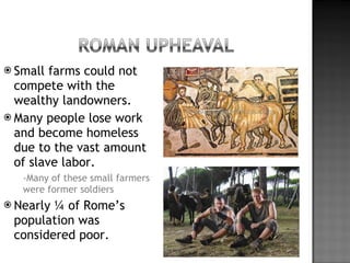 Small farms could not compete with the wealthy landowners. Many people lose work and become homeless due to the vast amount of slave labor.  -Many of these small farmers were former soldiers  Nearly ¼ of Rome’s population was considered poor. 