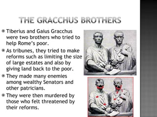 Tiberius and Gaius Gracchus were two brothers who tried to help Rome’s poor. As tribunes, they tried to make reforms such as limiting the size of large estates and also by giving land back to the poor. They made many enemies among wealthy Senators and other patricians. They were then murdered by those who felt threatened by their reforms. 
