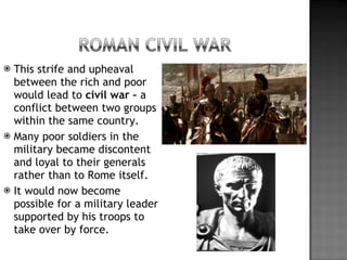This strife and upheaval between the rich and poor would lead to  civil war –  a conflict between two groups within the same country. Many poor soldiers in the military became discontent and loyal to their generals rather than to Rome itself. It would now become possible for a military leader supported by his troops to take over by force. 