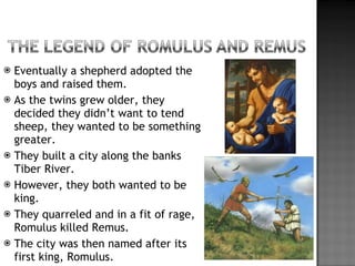 Eventually a shepherd adopted the boys and raised them. As the twins grew older, they decided they didn’t want to tend sheep, they wanted to be something greater. They built a city along the banks Tiber River. However, they both wanted to be king. They quarreled and in a fit of rage, Romulus killed Remus. The city was then named after its first king, Romulus. 