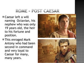 Caesar left a will naming  Octavian, his nephew who was only 19 years old, the heir to his fortune and position. This enraged Mark Antony who had been second in command and very loyal to Caesar for many, many years. 