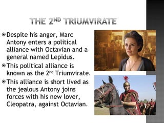 Despite his anger, Marc Antony enters a political alliance with Octavian and a general named Lepidus. This political alliance is known as the 2 nd  Triumvirate. This alliance is short lived as the jealous Antony joins forces with his new lover, Cleopatra, against Octavian. 