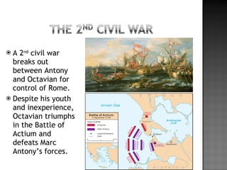 A 2 nd  civil war breaks out between Antony and Octavian for control of Rome. Despite his youth and inexperience, Octavian triumphs in the Battle of Actium and defeats Marc Antony’s forces. 