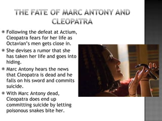 Following the defeat at Actium, Cleopatra fears for her life as Octavian’s men gets close in. She devises a rumor that she has taken her life and goes into hiding. Marc Antony hears the news that Cleopatra is dead and he falls on his sword and commits suicide. With Marc Antony dead, Cleopatra does end up committing suicide by letting poisonous snakes bite her. 