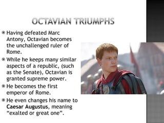 Having defeated Marc Antony, Octavian becomes the unchallenged ruler of Rome. While he keeps many similar aspects of a republic, (such as the Senate), Octavian is granted supreme power. He becomes the first emperor of Rome. He even changes his name to  Caesar   Augustus , meaning “exalted or great one”. 