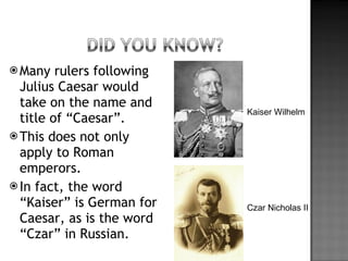 Many rulers following Julius Caesar would take on the name and title of “Caesar”. This does not only apply to Roman emperors. In fact, the word “Kaiser” is German for Caesar, as is the word “Czar” in Russian. Kaiser Wilhelm Czar Nicholas II 