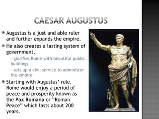 Augustus is a just and able ruler and further expands the empire.  He also creates a lasting system of government. - glorifies Rome with beautiful public buildings - sets up a civil service to administer the empire Starting with Augustus’ rule, Rome would enjoy a period of peace and prosperity known as the  Pax Romana  or “Roman Peace” which lasts about 200 years.  