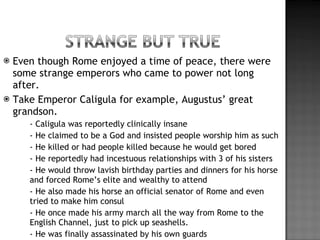 Even though Rome enjoyed a time of peace, there were some strange emperors who came to power not long after. Take Emperor Caligula for example, Augustus’ great grandson. - Caligula was reportedly clinically insane - He claimed to be a God and insisted people worship him as such - He killed or had people killed because he would get bored - He reportedly had incestuous relationships with 3 of his sisters - He would throw lavish birthday parties and dinners for his horse and forced Rome’s elite and wealthy to attend - He also made his horse an official senator of Rome and even tried to make him consul - He once made his army march all the way from Rome to the English Channel, just to pick up seashells.  - He was finally assassinated by his own guards 
