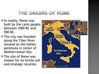In reality, Rome was built by the Latin people between 1000 BC and 500 BC. The city was founded along the Tiber River located on the Italian peninsula in center of Mediterranean Sea. The site of Rome was chosen for its fertile soil and strategic location. 