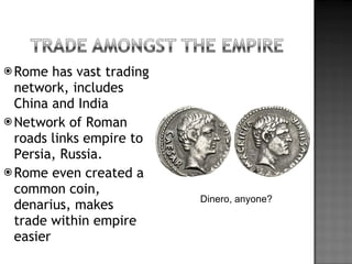 Rome has vast trading network, includes China and India Network of Roman roads links empire to Persia, Russia. Rome even created a common coin, denarius, makes trade within empire easier Dinero, anyone? 