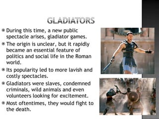 During this time, a new public spectacle arises, gladiator games. The origin is unclear, but it rapidly became an essential feature of politics and social life in the Roman world. Its popularity led to more lavish and costly spectacles. Gladiators were slaves, condemned criminals, wild animals and even volunteers looking for excitement. Most oftentimes, they would fight to the death. 