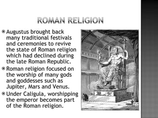 Augustus brought back many traditional festivals and ceremonies to revive the state of Roman religion which had declined during the late Roman Republic. Roman religion focused on the worship of many gods and goddesses such as Jupiter, Mars and Venus. Under Caligula, worshipping the emperor becomes part of the Roman religion. 